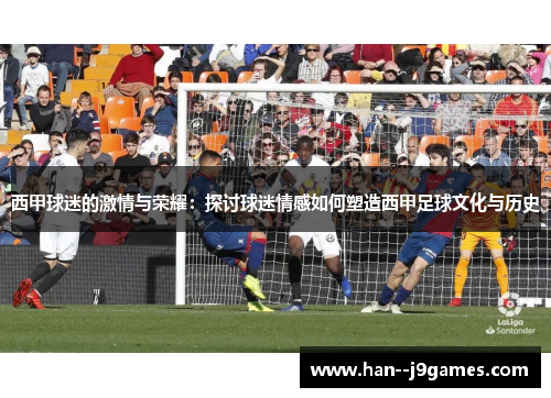 西甲球迷的激情与荣耀：探讨球迷情感如何塑造西甲足球文化与历史