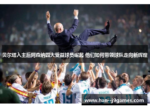 贝尔塔入主后阿森纳四大受益球员崛起 他们如何带领球队走向新辉煌 贝尔塔入主后阿森纳四大受益球员崛起 他们如何带领球队走向新辉煌