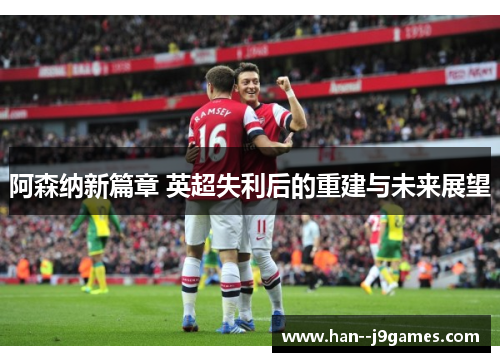 阿森纳新篇章 英超失利后的重建与未来展望