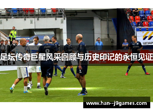 足坛传奇巨星风采回顾与历史印记的永恒见证