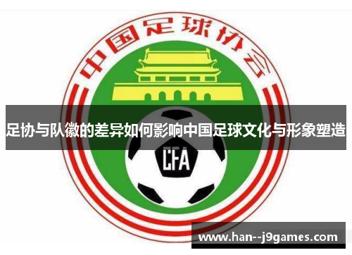 足协与队徽的差异如何影响中国足球文化与形象塑造