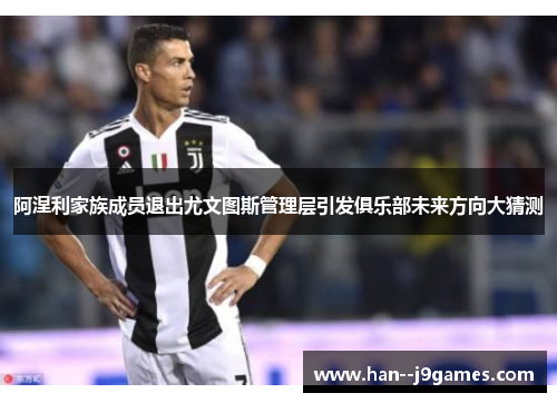 阿涅利家族成员退出尤文图斯管理层引发俱乐部未来方向大猜测