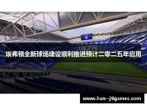 埃弗顿全新球场建设顺利推进预计二零二五年启用